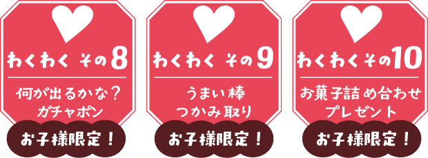 【わくわく その８】何が出るかな？お子様限定ガチャポン  【わくわく その９】お子様限定！うまい棒つかみ取り  【わくわく その10】お子様限定！お菓子詰め合わせプレゼント