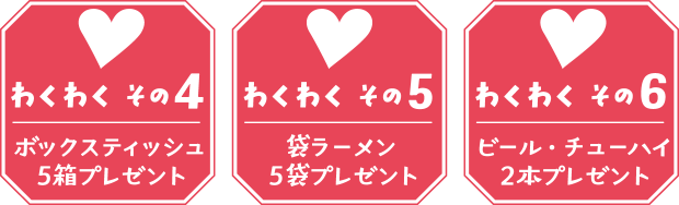 【わくわく その４】ボックスティッシュ５箱プレゼント 【わくわく その５】袋ラーメン５袋プレゼント 【わくわく その６】ビール・チューハイ２本プレゼント